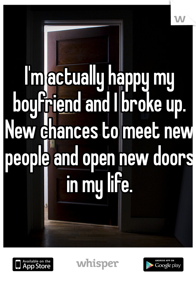 I'm actually happy my boyfriend and I broke up. New chances to meet new people and open new doors in my life. 
