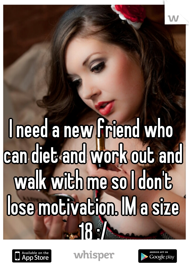 I need a new friend who can diet and work out and walk with me so I don't lose motivation. IM a size 18 :/