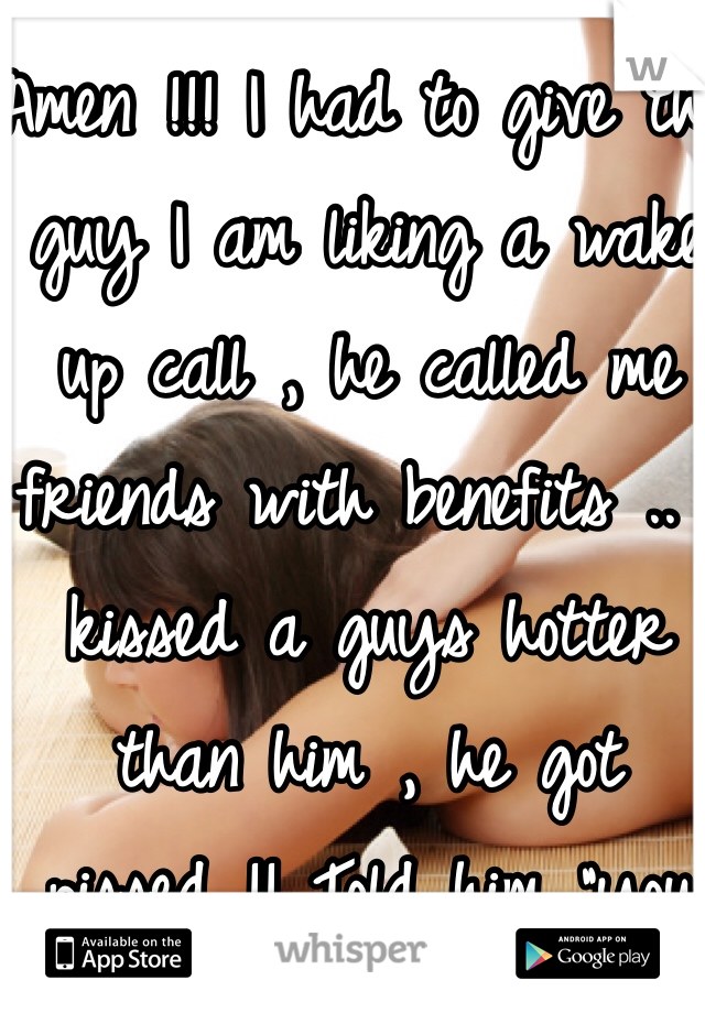 Amen !!! I had to give the guy I am liking a wake up call , he called me friends with benefits .. I kissed a guys hotter than him , he got pissed !! Told him "you said friends with benefits.."
