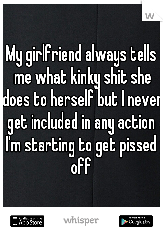 My girlfriend always tells me what kinky shit she does to herself but I never get included in any action 
I'm starting to get pissed off 