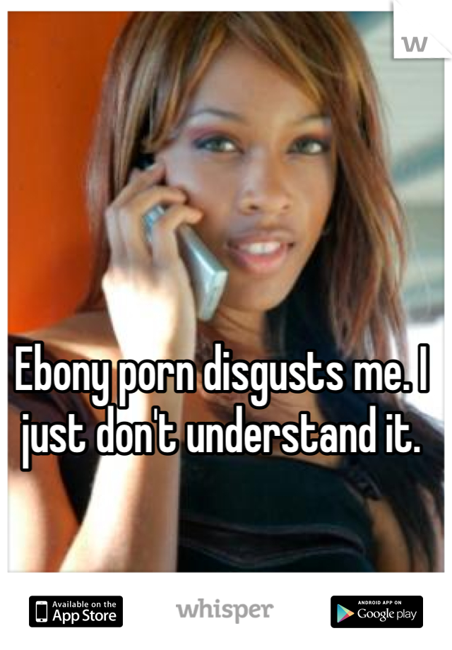 Ebony porn disgusts me. I just don't understand it. 