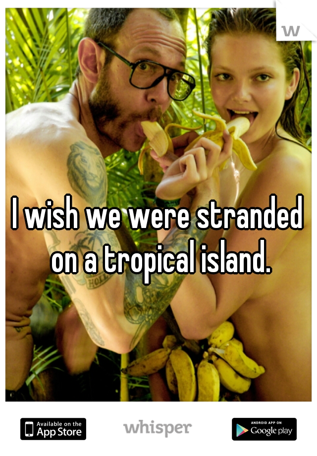 I wish we were stranded on a tropical island.
