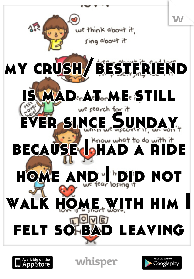 my crush/bestfriend is mad at me still ever since Sunday because I had a ride home and I did not walk home with him I felt so bad leaving him  