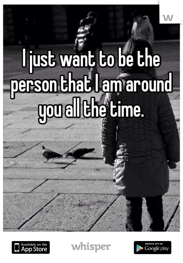 I just want to be the person that I am around you all the time. 