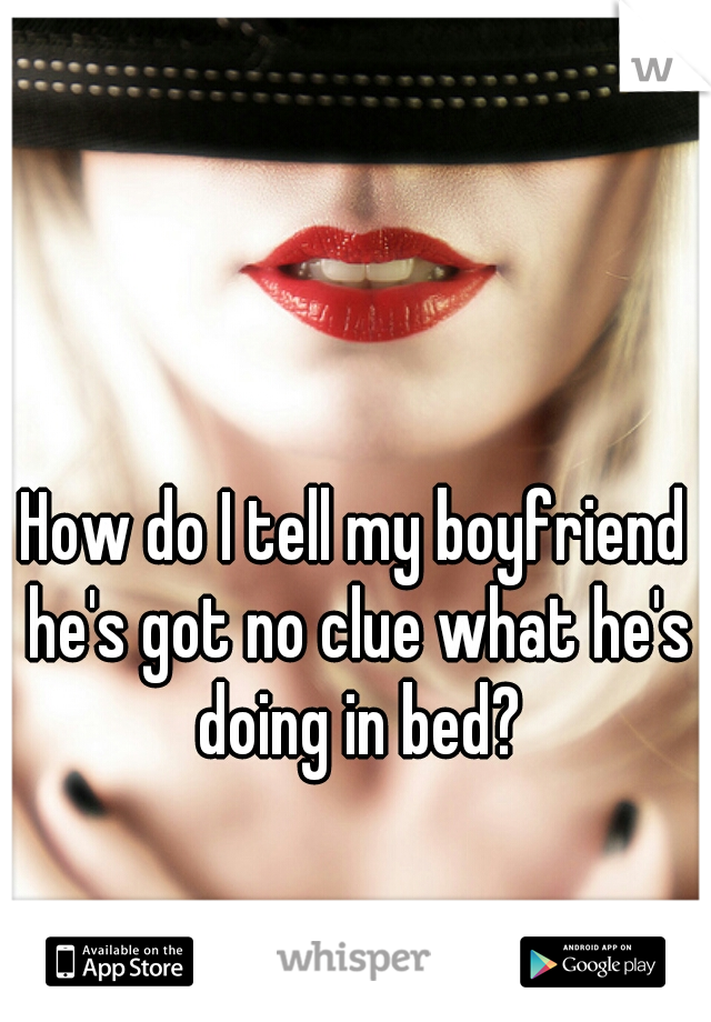 How do I tell my boyfriend he's got no clue what he's doing in bed?