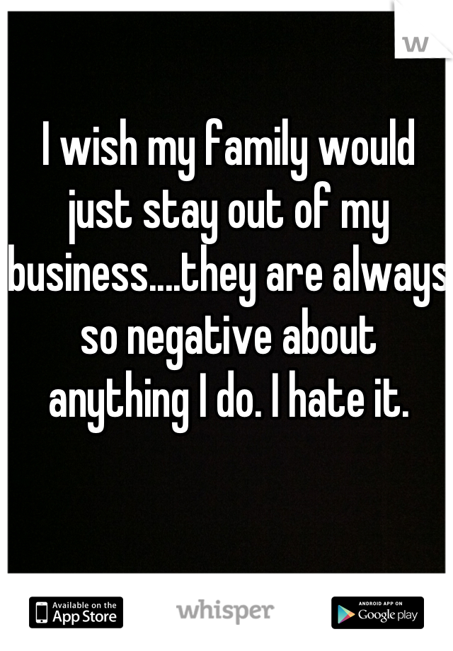 I wish my family would just stay out of my business....they are always so negative about anything I do. I hate it.