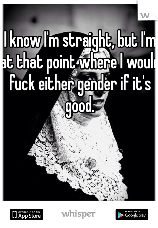 I know I'm straight, but I'm at that point where I would fuck either gender if it's good. 