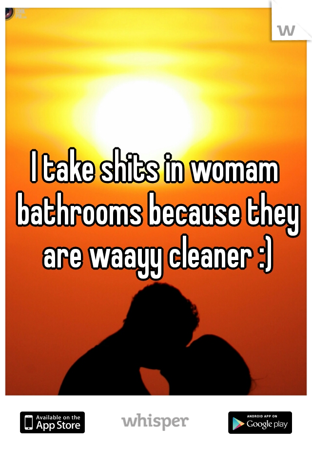 I take shits in womam bathrooms because they are waayy cleaner :)