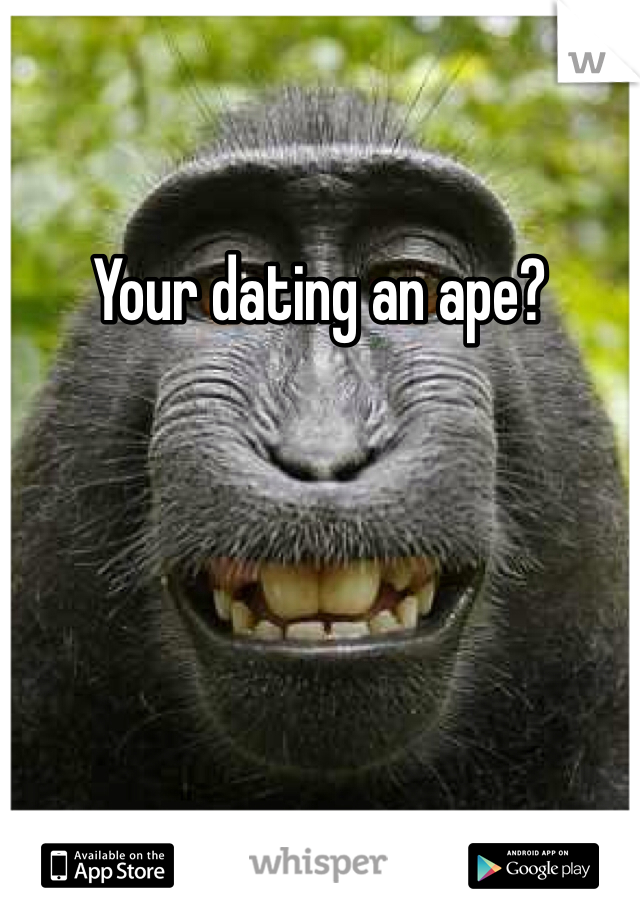 Your dating an ape? 
