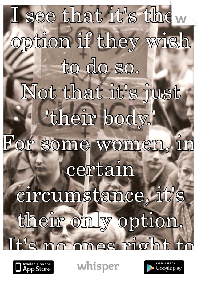 I see that it's their option if they wish to do so. 
Not that it's just 'their body.' 
For some women, in certain circumstance, it's their only option. 
It's no ones right to judge others. 