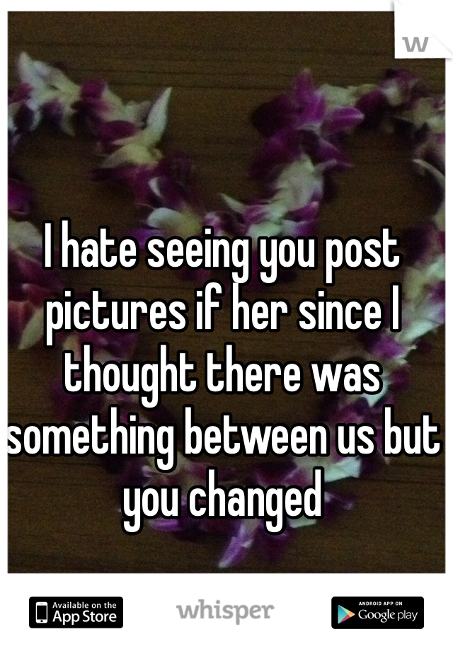 I hate seeing you post pictures if her since I thought there was something between us but you changed 