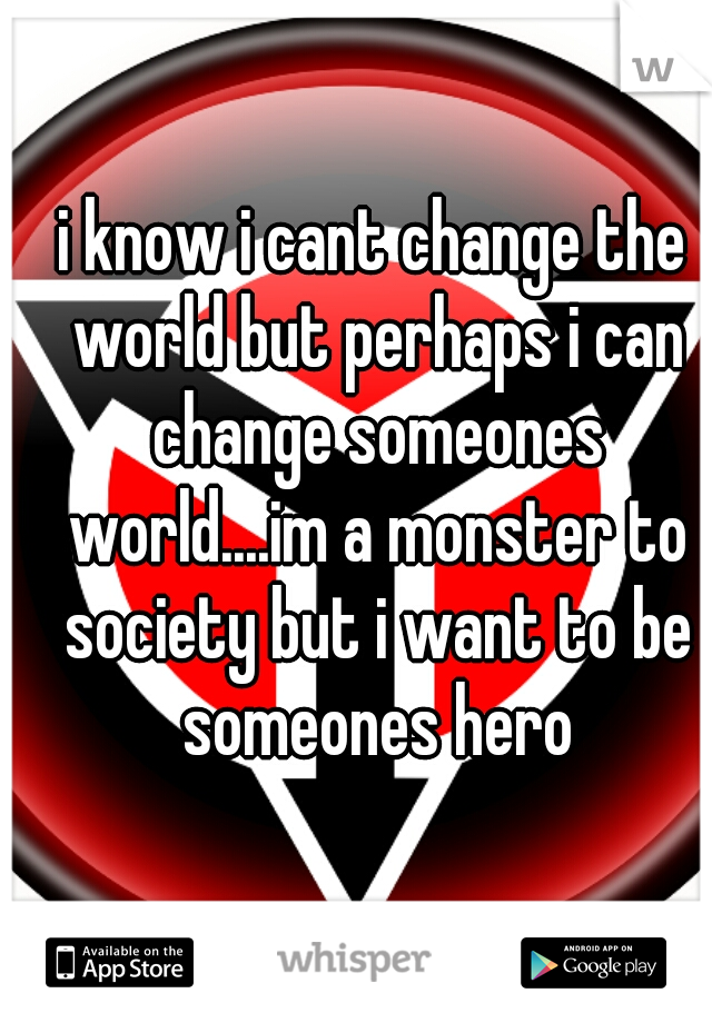 i know i cant change the world but perhaps i can change someones world....im a monster to society but i want to be someones hero