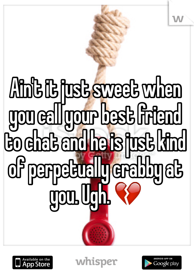 Ain't it just sweet when you call your best friend to chat and he is just kind of perpetually crabby at you. Ugh. 💔