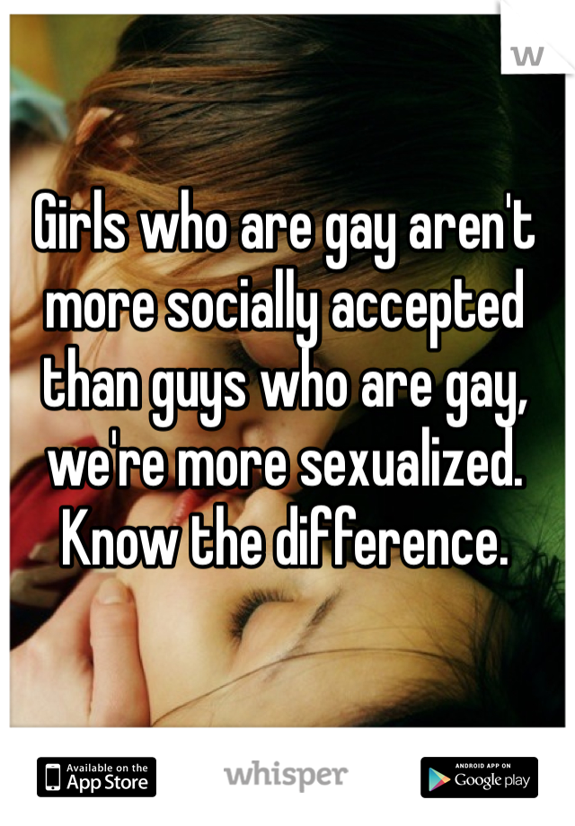Girls who are gay aren't more socially accepted than guys who are gay, we're more sexualized. Know the difference.