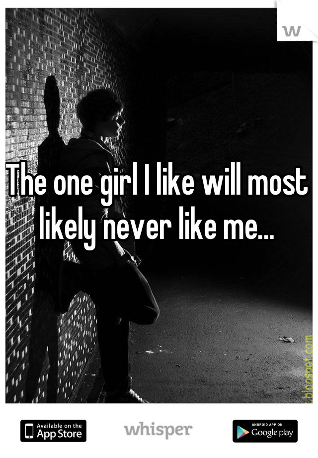 The one girl I like will most likely never like me...
