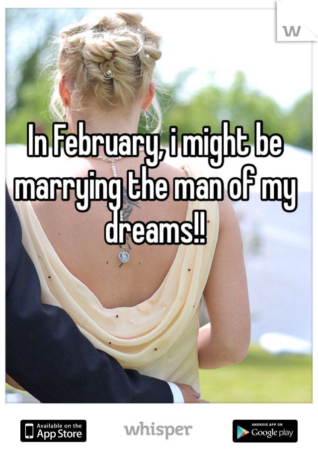 In February, i might be marrying the man of my dreams!!
