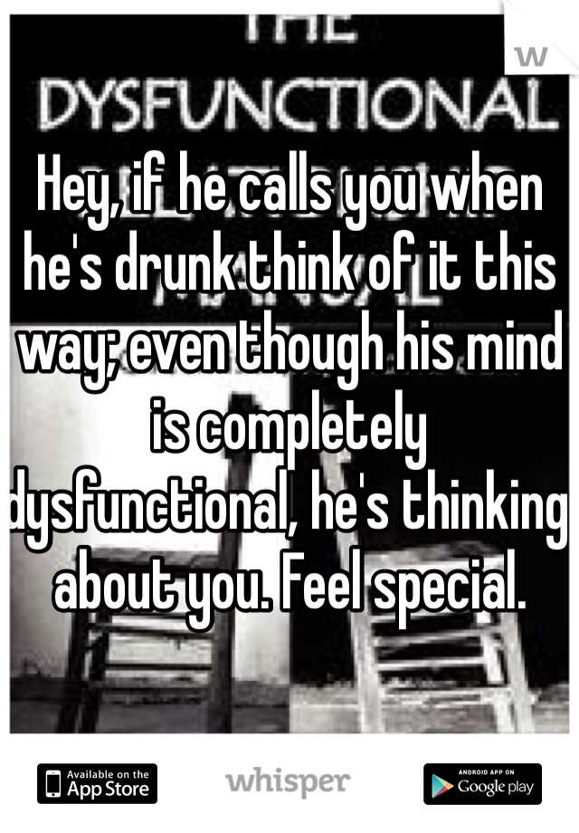 Hey, if he calls you when he's drunk think of it this way; even though his mind is completely dysfunctional, he's thinking about you. Feel special.