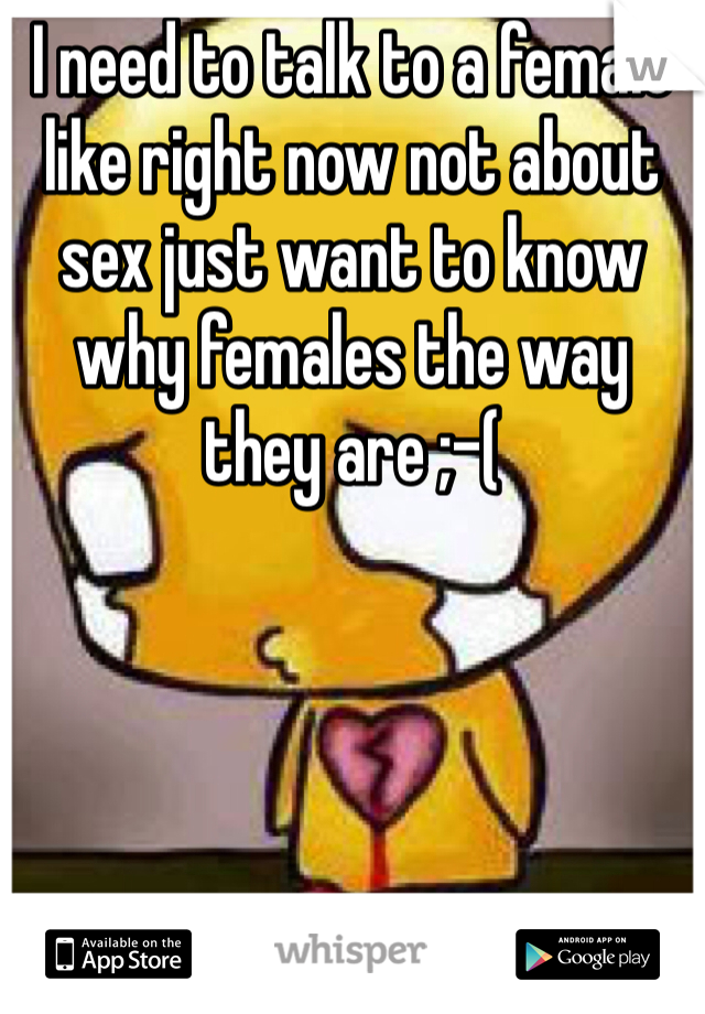 I need to talk to a female like right now not about sex just want to know why females the way they are ;-(