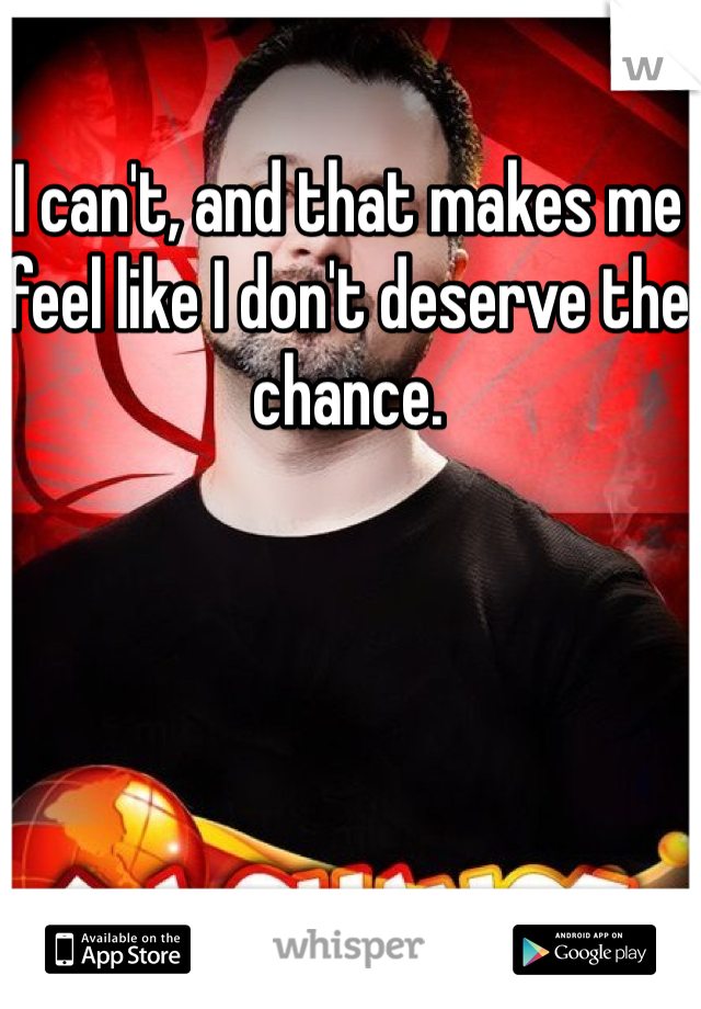 I can't, and that makes me feel like I don't deserve the chance.