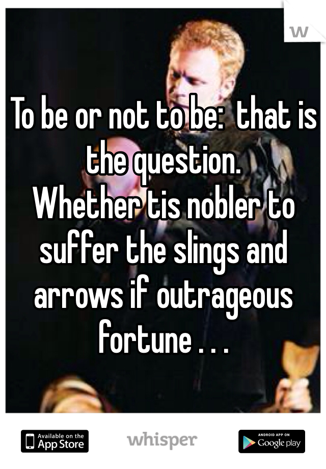 To be or not to be:  that is the question. 
Whether tis nobler to suffer the slings and arrows if outrageous fortune . . .