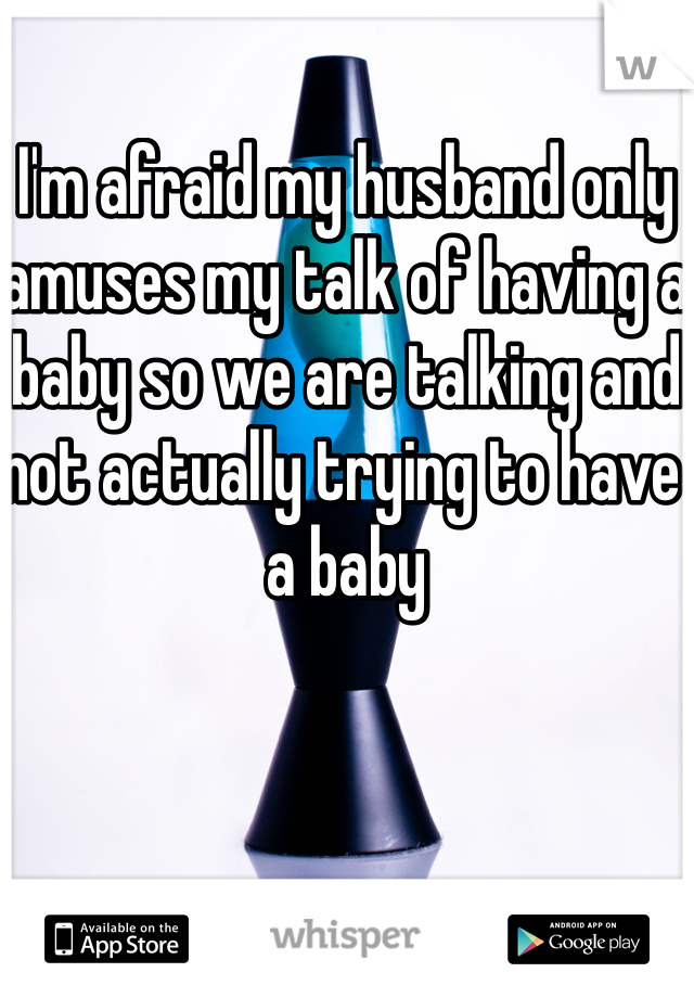 I'm afraid my husband only amuses my talk of having a baby so we are talking and not actually trying to have a baby 
