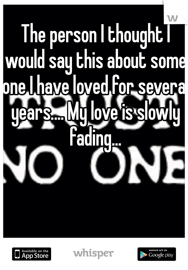 The person I thought I would say this about some one I have loved for several years.... My love is slowly fading...