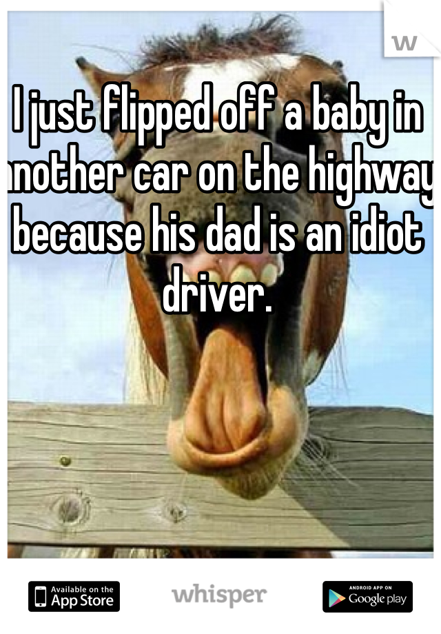 I just flipped off a baby in another car on the highway because his dad is an idiot driver.