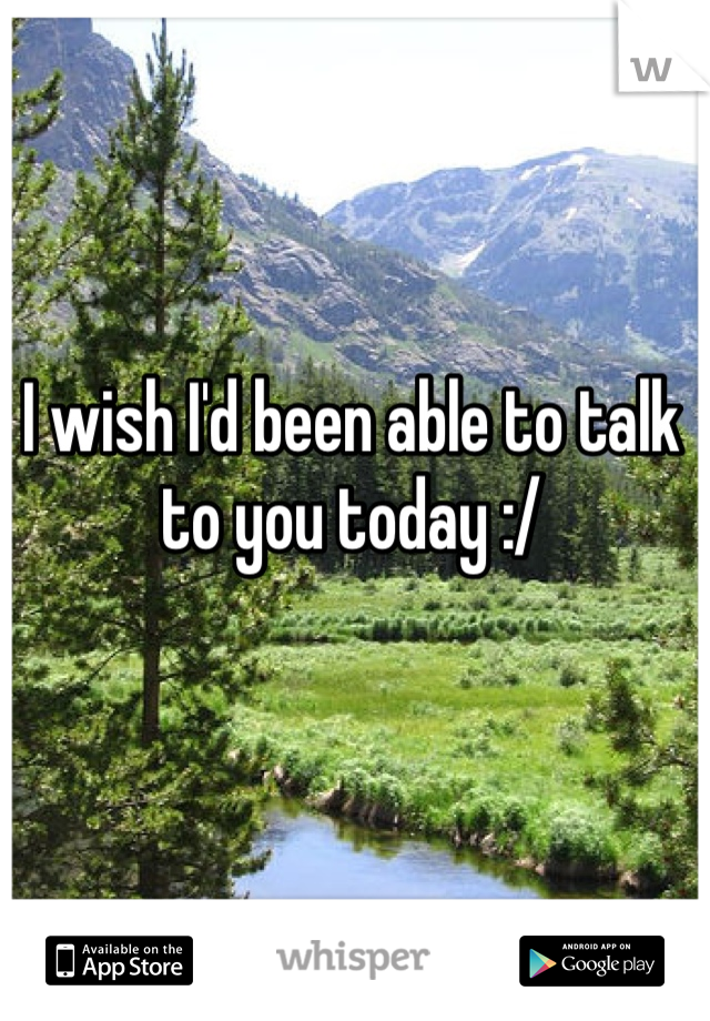 I wish I'd been able to talk to you today :/