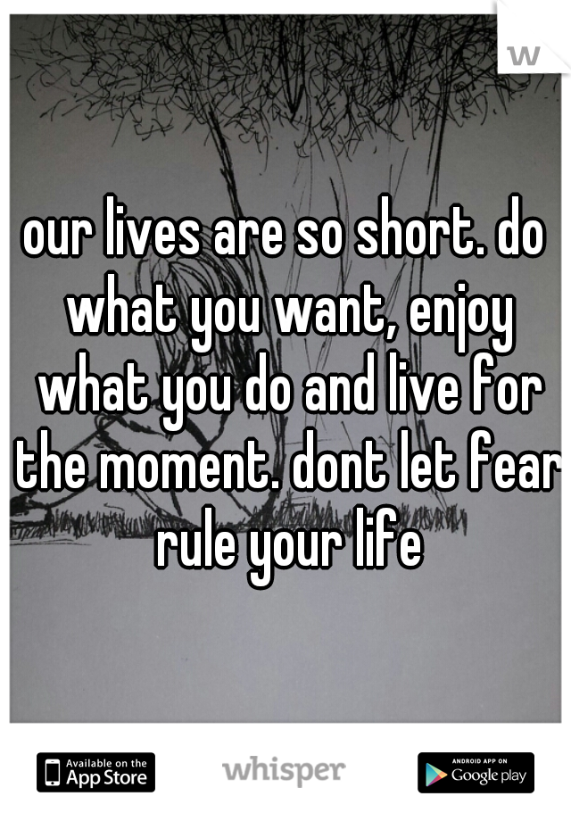 our lives are so short. do what you want, enjoy what you do and live for the moment. dont let fear rule your life