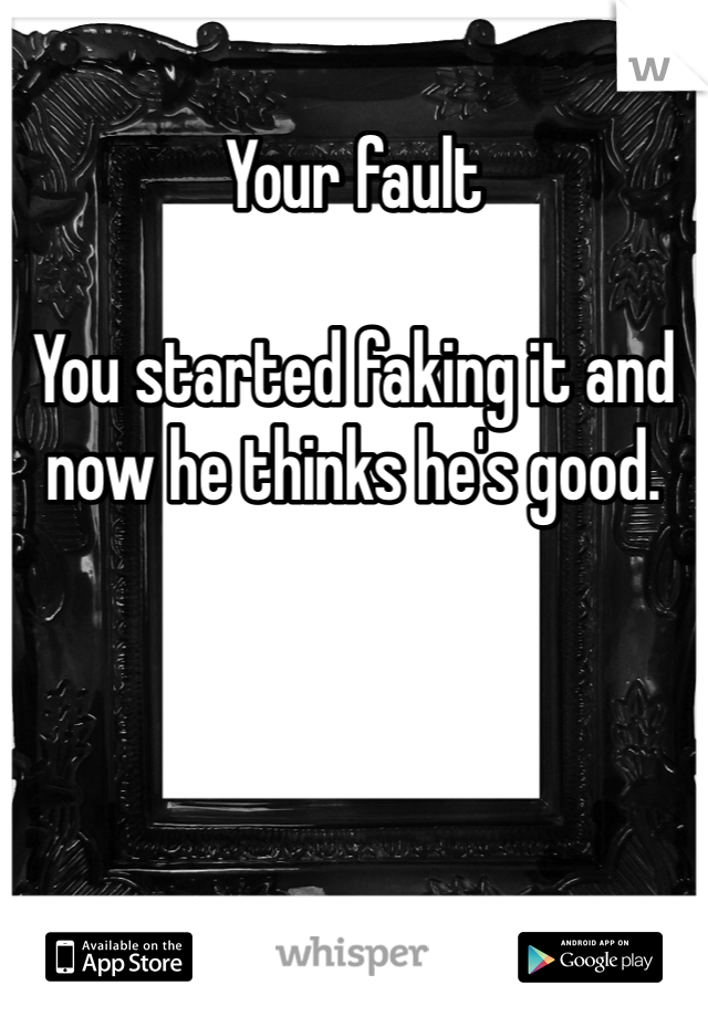 Your fault 

You started faking it and now he thinks he's good. 