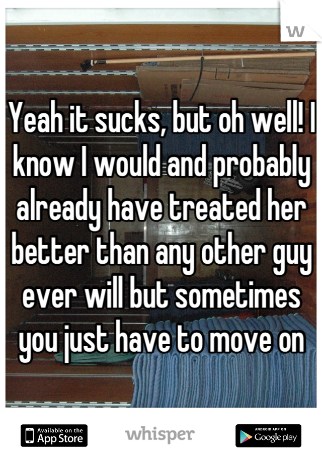 Yeah it sucks, but oh well! I know I would and probably already have treated her better than any other guy ever will but sometimes you just have to move on