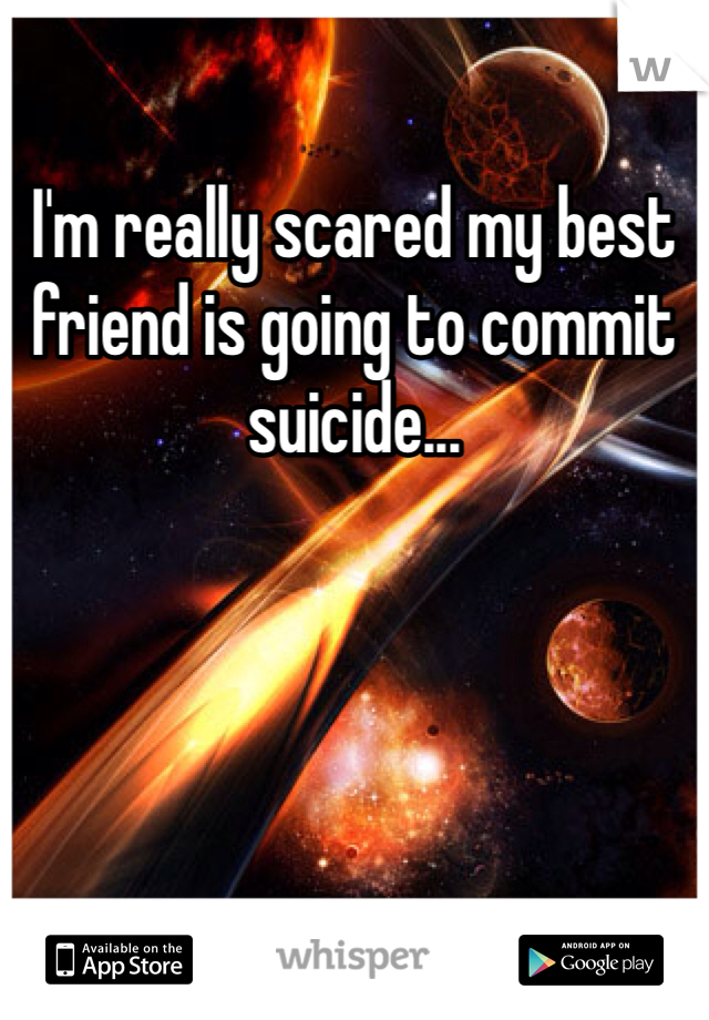 I'm really scared my best friend is going to commit suicide...