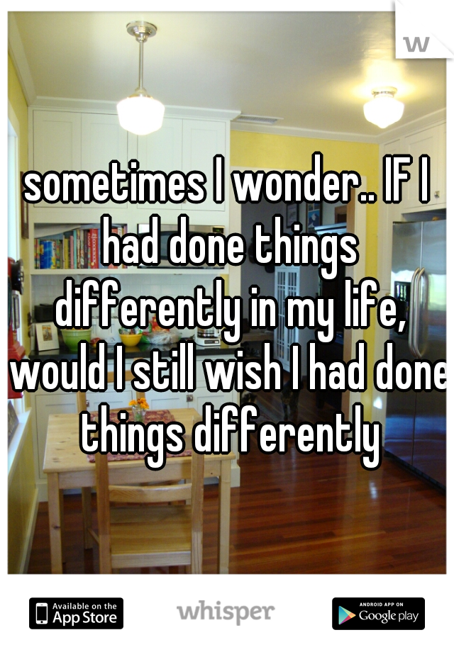 sometimes I wonder.. IF I had done things differently in my life, would I still wish I had done things differently