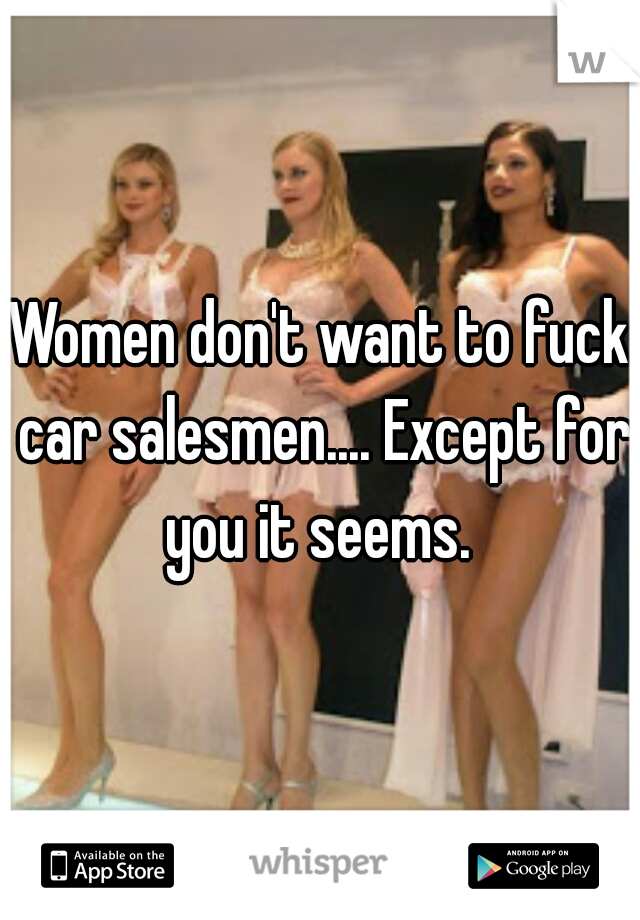 Women don't want to fuck car salesmen.... Except for you it seems. 