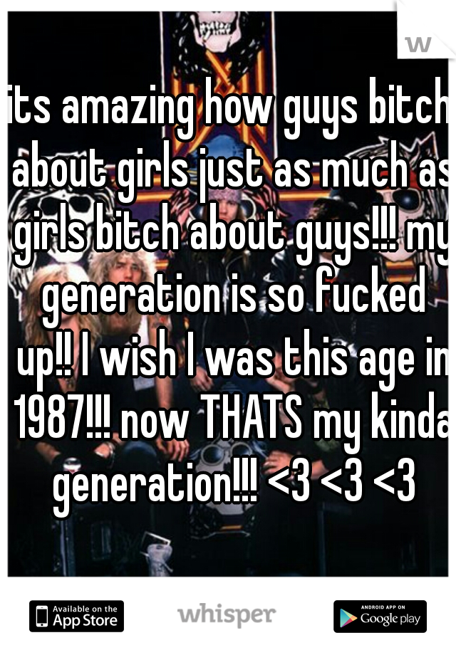 its amazing how guys bitch about girls just as much as girls bitch about guys!!! my generation is so fucked up!! I wish I was this age in 1987!!! now THATS my kinda generation!!! <3 <3 <3
