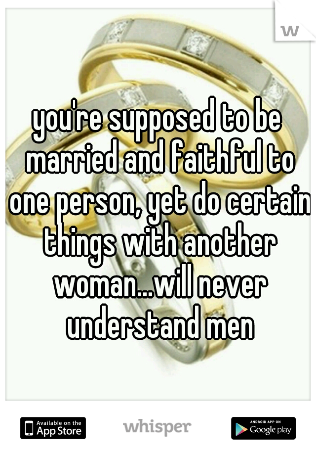 you're supposed to be married and faithful to one person, yet do certain things with another woman...will never understand men
