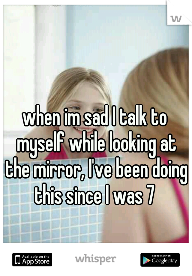 when im sad I talk to myself while looking at the mirror, I've been doing this since I was 7 