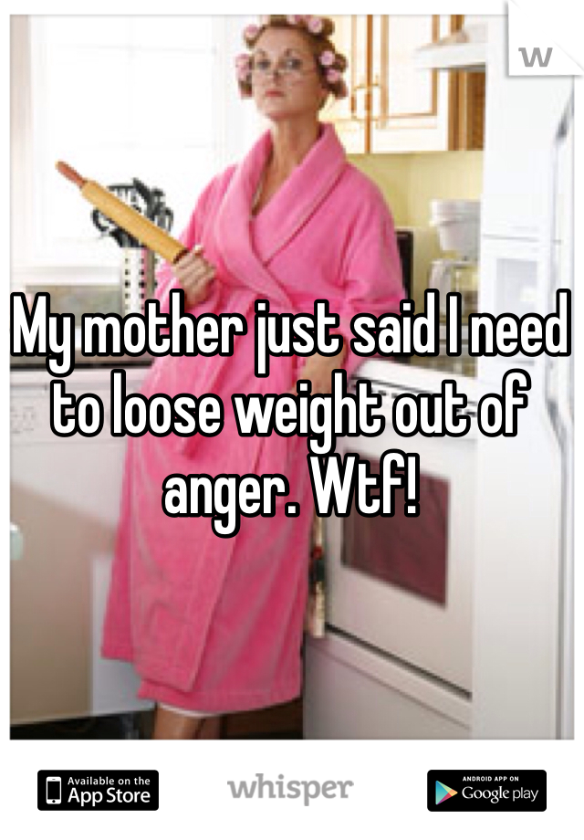My mother just said I need to loose weight out of anger. Wtf!  