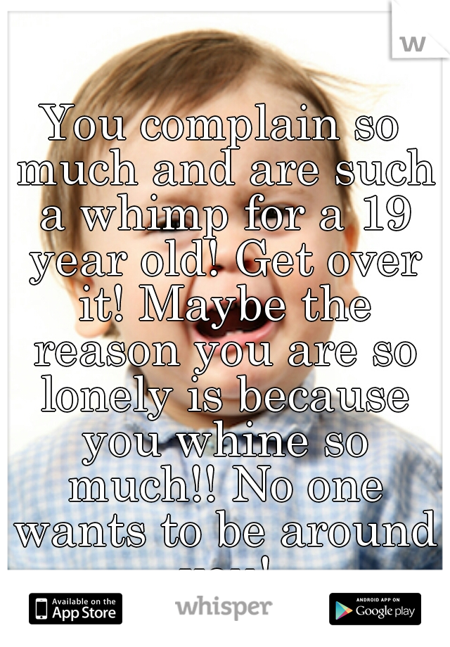 You complain so much and are such a whimp for a 19 year old! Get over it! Maybe the reason you are so lonely is because you whine so much!! No one wants to be around you!