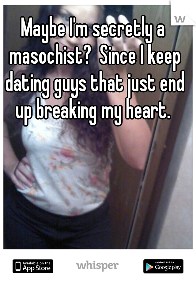 Maybe I'm secretly a masochist?  Since I keep dating guys that just end up breaking my heart. 