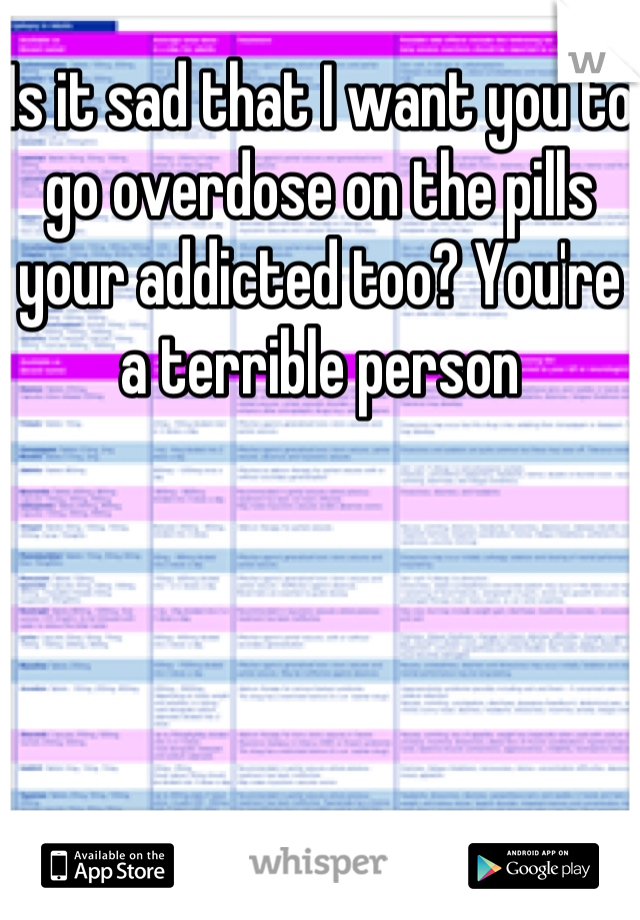 Is it sad that I want you to go overdose on the pills your addicted too? You're a terrible person