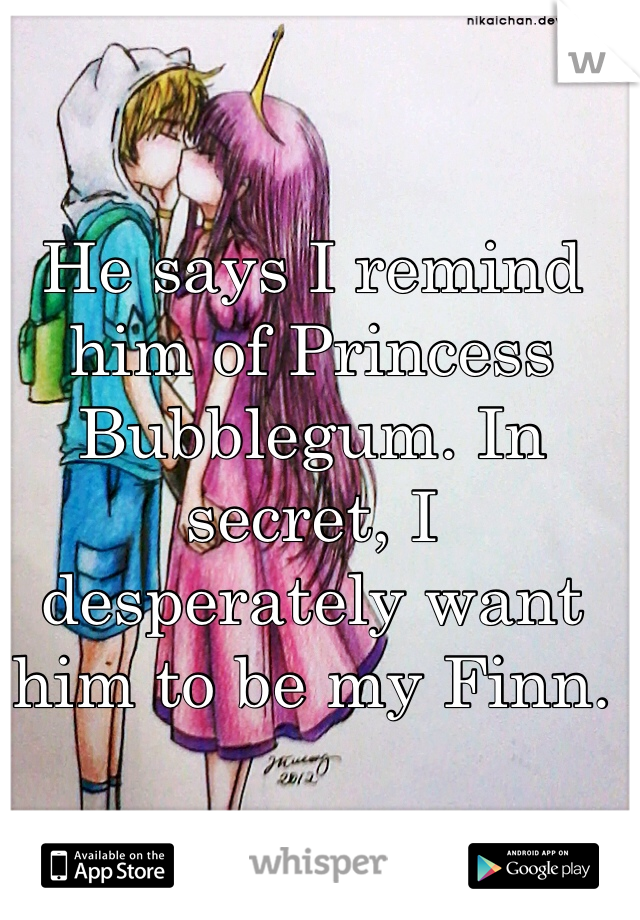 He says I remind him of Princess Bubblegum. In secret, I desperately want him to be my Finn.
