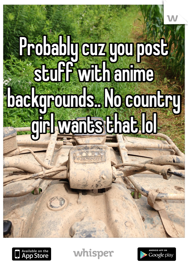 Probably cuz you post stuff with anime backgrounds.. No country girl wants that lol