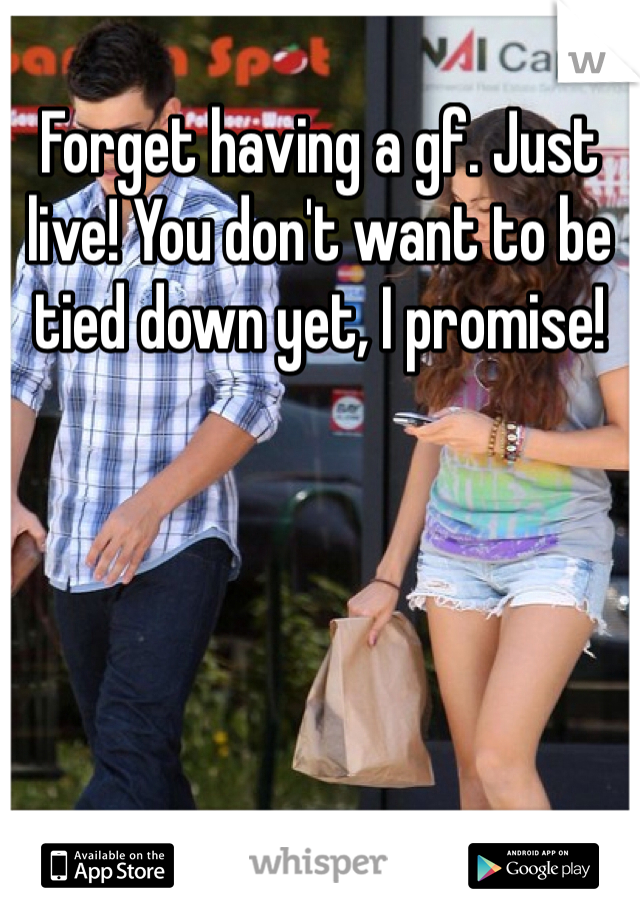 Forget having a gf. Just live! You don't want to be tied down yet, I promise!