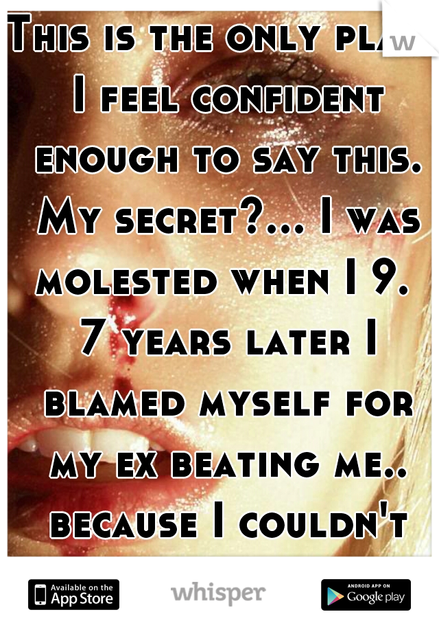 This is the only place I feel confident enough to say this. My secret?... I was molested when I 9.  7 years later I blamed myself for my ex beating me.. because I couldn't tell anyone. 