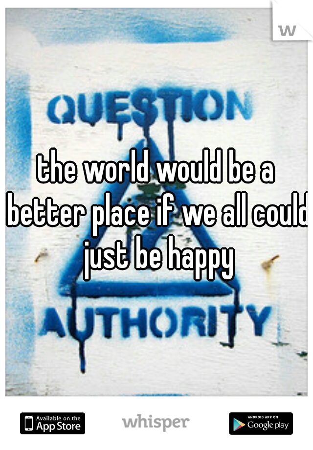 the world would be a better place if we all could just be happy