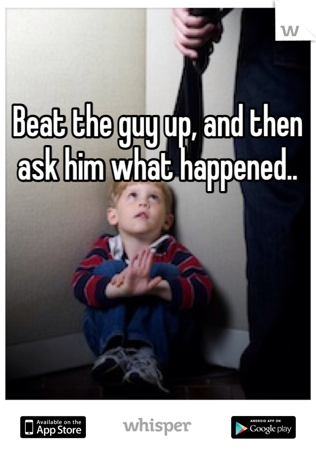 Beat the guy up, and then ask him what happened.. 
