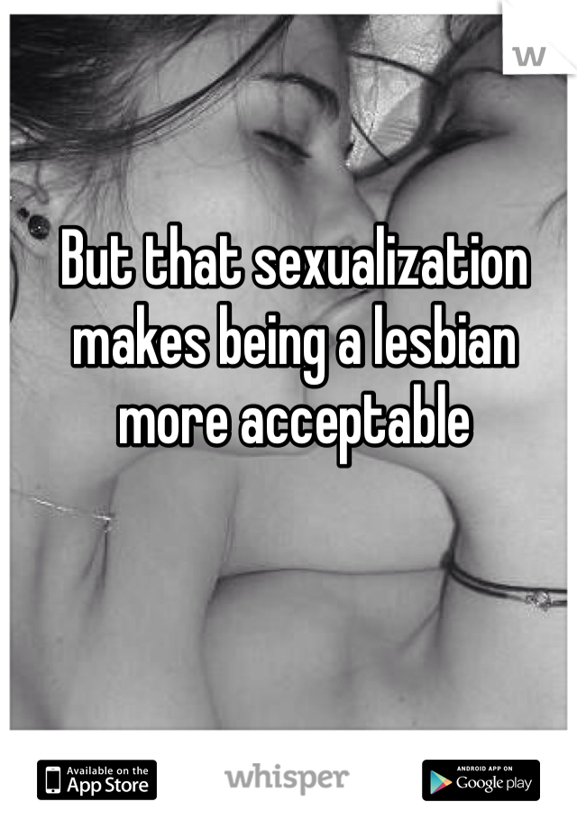 But that sexualization makes being a lesbian more acceptable 