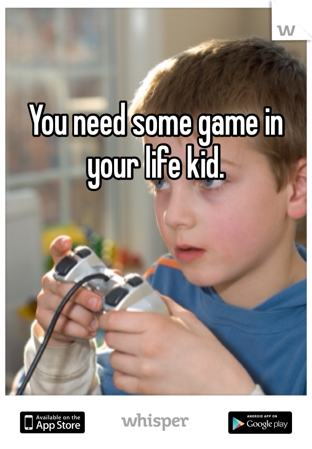 You need some game in your life kid. 