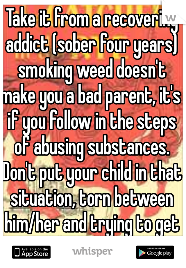 Take it from a recovering addict (sober four years) smoking weed doesn't make you a bad parent, it's if you follow in the steps of abusing substances. Don't put your child in that situation, torn between him/her and trying to get your next fix. 